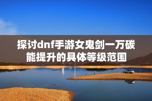 探讨dnf手游女鬼剑一万碳能提升的具体等级范围