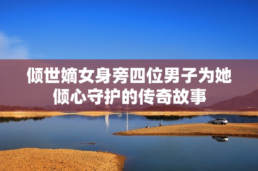 倾世嫡女身旁四位男子为她倾心守护的传奇故事