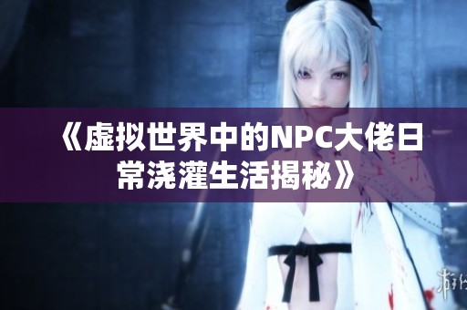 《虚拟世界中的NPC大佬日常浇灌生活揭秘》