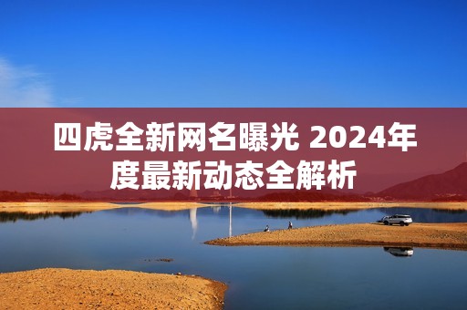 四虎全新网名曝光 2024年度最新动态全解析