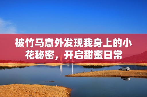 被竹马意外发现我身上的小花秘密，开启甜蜜日常