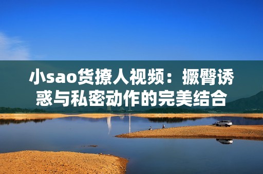 小sao货撩人视频：撅臀诱惑与私密动作的完美结合