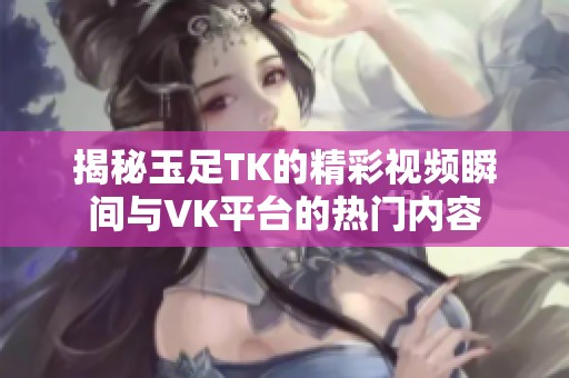 揭秘玉足TK的精彩视频瞬间与VK平台的热门内容