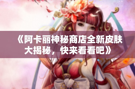 《阿卡丽神秘商店全新皮肤大揭秘，快来看看吧》