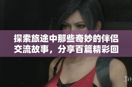 探索旅途中那些奇妙的伴侣交流故事，分享百篇精彩回忆