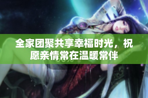 全家团聚共享幸福时光，祝愿亲情常在温暖常伴