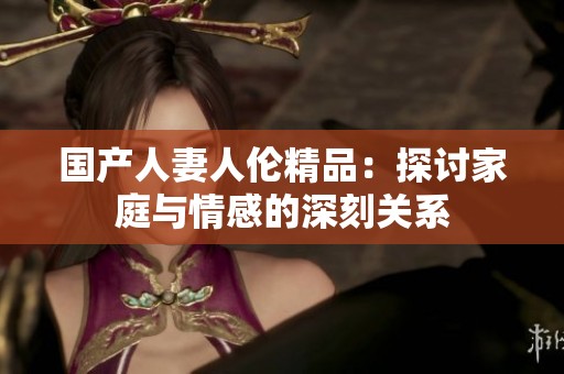 国产人妻人伦精品：探讨家庭与情感的深刻关系