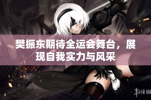 樊振东期待全运会舞台，展现自我实力与风采