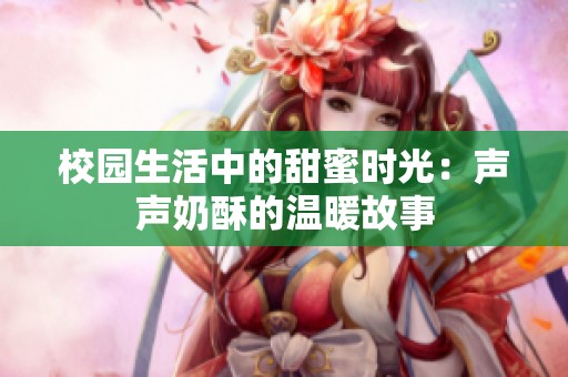 校园生活中的甜蜜时光：声声奶酥的温暖故事