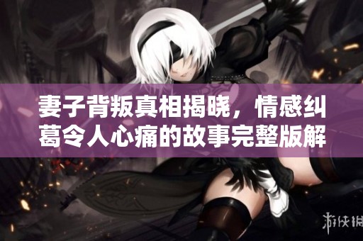 妻子背叛真相揭晓，情感纠葛令人心痛的故事完整版解析