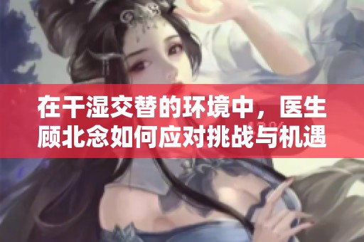 在干湿交替的环境中，医生顾北念如何应对挑战与机遇