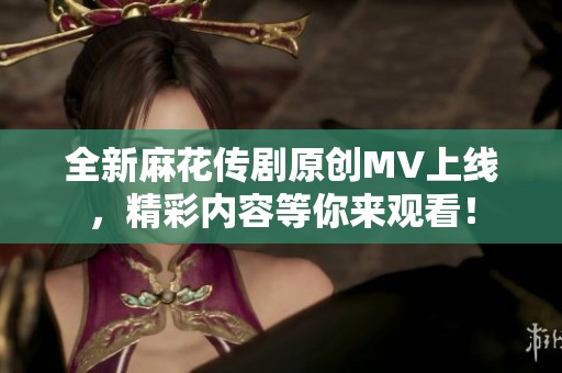 全新麻花传剧原创MV上线，精彩内容等你来观看！