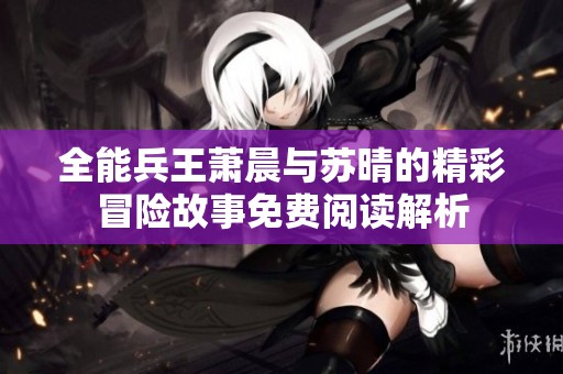全能兵王萧晨与苏晴的精彩冒险故事免费阅读解析