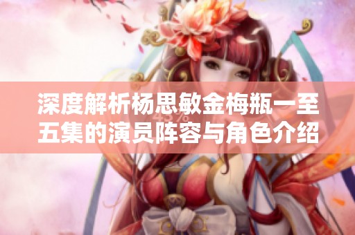 深度解析杨思敏金梅瓶一至五集的演员阵容与角色介绍