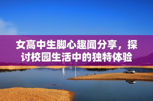 女高中生脚心趣闻分享，探讨校园生活中的独特体验