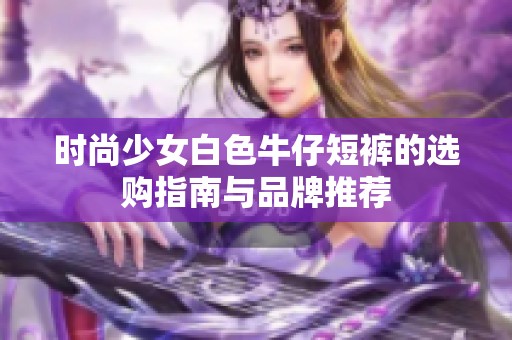 时尚少女白色牛仔短裤的选购指南与品牌推荐
