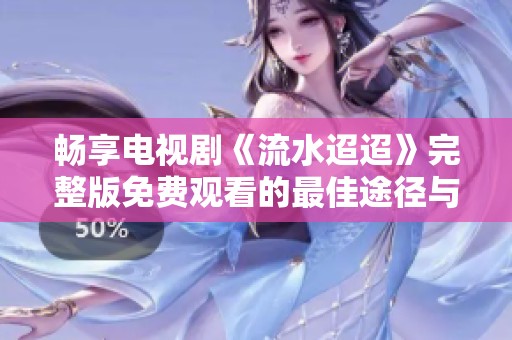 畅享电视剧《流水迢迢》完整版免费观看的最佳途径与心得分享