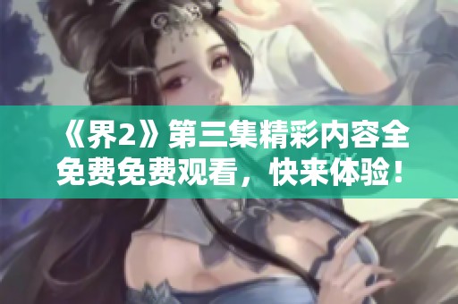 《界2》第三集精彩内容全免费免费观看，快来体验！