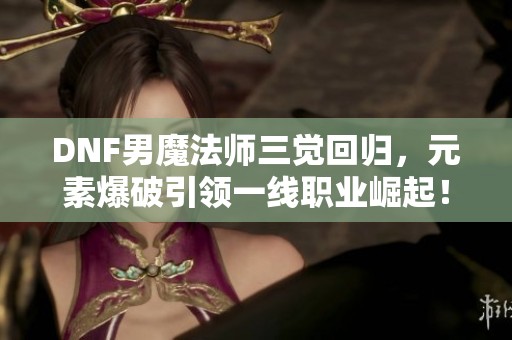 DNF男魔法师三觉回归，元素爆破引领一线职业崛起！