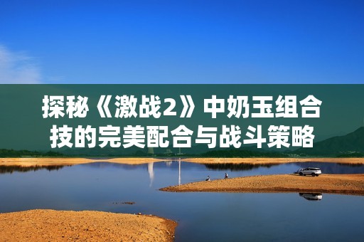 探秘《激战2》中奶玉组合技的完美配合与战斗策略