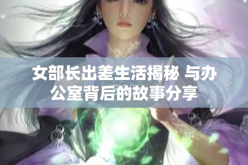 女部长出差生活揭秘 与办公室背后的故事分享