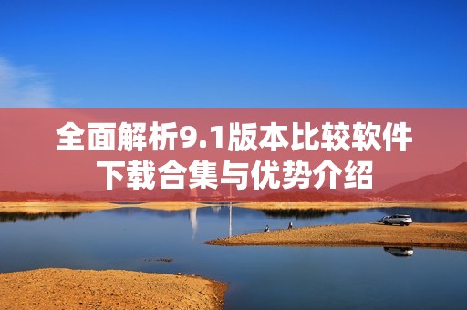 全面解析9.1版本比较软件下载合集与优势介绍