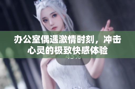办公室偶遇激情时刻，冲击心灵的极致快感体验