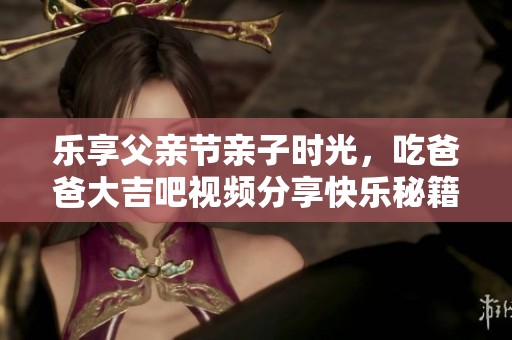 乐享父亲节亲子时光，吃爸爸大吉吧视频分享快乐秘籍
