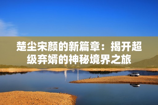 楚尘宋颜的新篇章：揭开超级弃婿的神秘境界之旅