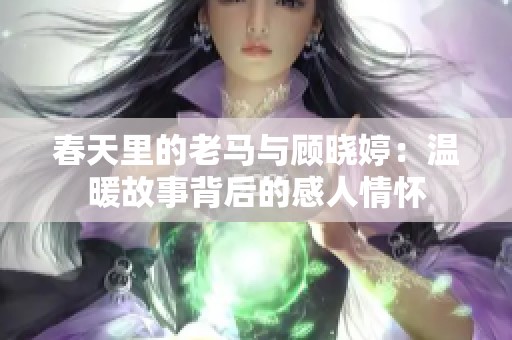 春天里的老马与顾晓婷：温暖故事背后的感人情怀