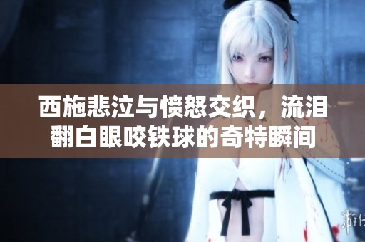 西施悲泣与愤怒交织，流泪翻白眼咬铁球的奇特瞬间