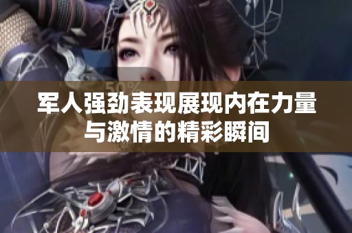 军人强劲表现展现内在力量与激情的精彩瞬间