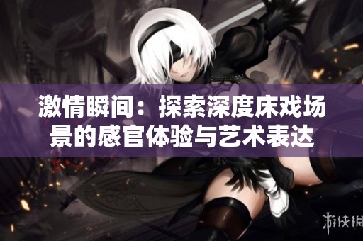 激情瞬间：探索深度床戏场景的感官体验与艺术表达