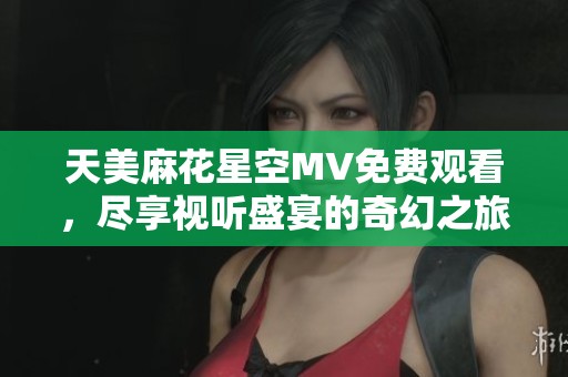天美麻花星空MV免费观看，尽享视听盛宴的奇幻之旅