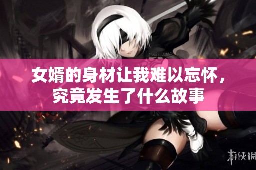 女婿的身材让我难以忘怀，究竟发生了什么故事