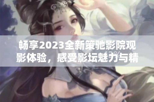 畅享2023全新策驰影院观影体验，感受影坛魅力与精彩大片！