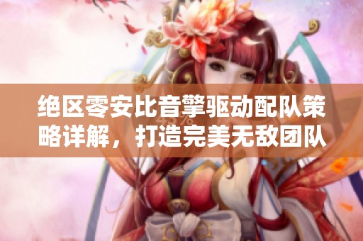 绝区零安比音擎驱动配队策略详解，打造完美无敌团队的全程指南