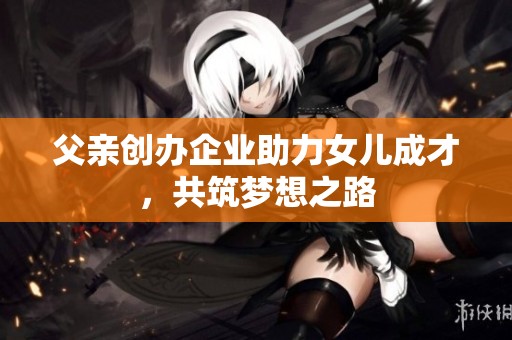 父亲创办企业助力女儿成才，共筑梦想之路