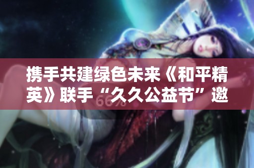 携手共建绿色未来《和平精英》联手“久久公益节”邀你行动起来