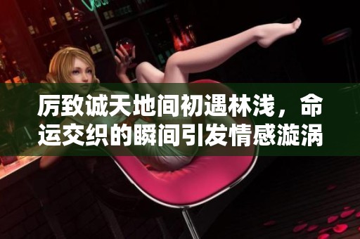 厉致诚天地间初遇林浅，命运交织的瞬间引发情感漩涡