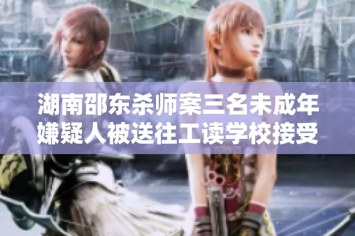 湖南邵东杀师案三名未成年嫌疑人被送往工读学校接受教育