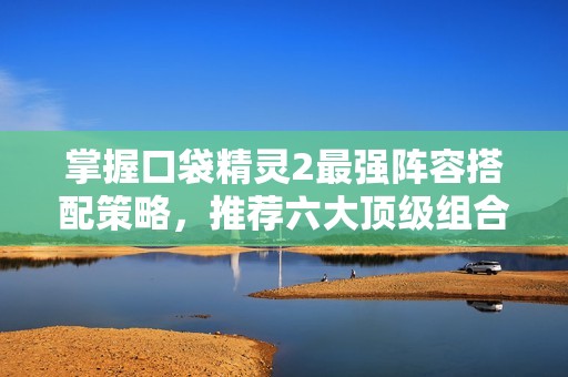 掌握口袋精灵2最强阵容搭配策略，推荐六大顶级组合解析