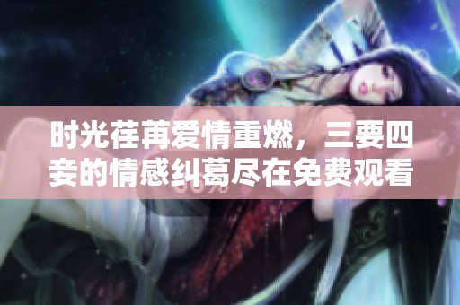 时光荏苒爱情重燃，三要四妾的情感纠葛尽在免费观看中