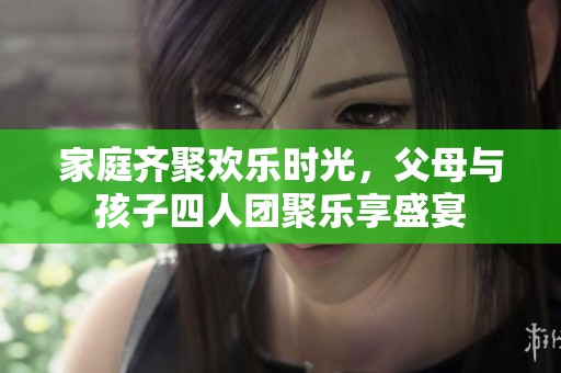 家庭齐聚欢乐时光，父母与孩子四人团聚乐享盛宴