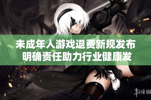 未成年人游戏退费新规发布 明确责任助力行业健康发展