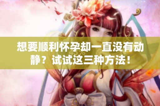 想要顺利怀孕却一直没有动静？试试这三种方法！