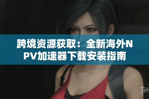 跨境资源获取：全新海外NPV加速器下载安装指南
