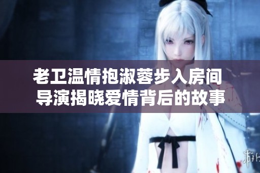 老卫温情抱淑蓉步入房间 导演揭晓爱情背后的故事