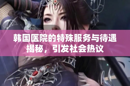韩国医院的特殊服务与待遇揭秘，引发社会热议