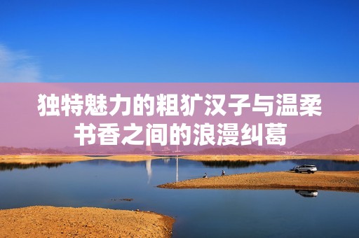 独特魅力的粗犷汉子与温柔书香之间的浪漫纠葛